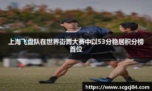 上海飞盘队在世界街舞大赛中以53分稳居积分榜首位